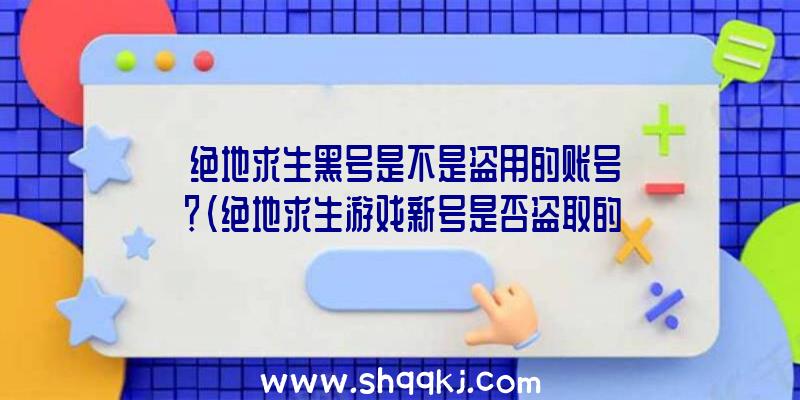 绝地求生黑号是不是盗用的账号？（绝地求生游戏新号是否盗取的账户？）